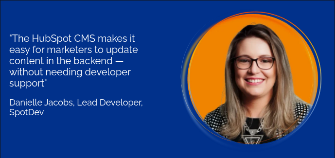"The HubSpot CMS makes it easy for marketers to update content in the backend — without needing developer support"&nbsp; &nbsp; Danielle Jacobs, Lead Developer, SpotDev &nbsp;